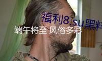 端午將至 風(fēng)俗多彩