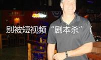 別被短視頻“劇本殺”（“融”觀跌落）——“看護(hù)明亮清明網(wǎng)絡(luò)空間”系列報(bào)道①