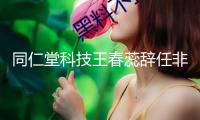 同仁堂科技王春蕊辭任非履行董事 陳飛接任