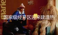 國家級經(jīng)開區(qū)迎來建造熱潮