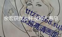 余宏獲批出任友邦人壽總經(jīng)理，全面擔任日常運營作業(yè)