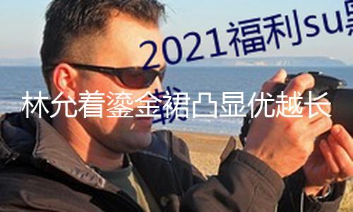 【黑料不打烊網(wǎng)站】林允著鎏金裙凸顯優(yōu)越長腿 陽光折射臉上耀眼燦爛