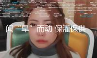 聞“旱”而動 保灌保供——陜西抗旱一線造訪見識