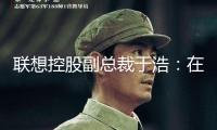 聯(lián)想控股副總裁于浩：在技能革新中錨定“長(zhǎng)時(shí)間主義”