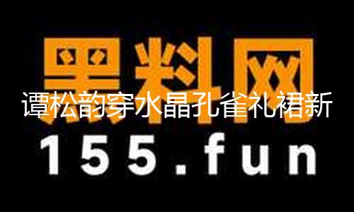 【HL每日大賽反差吃瓜爆料】譚松韻穿水晶孔雀禮裙新鮮靚麗 波濤卷發(fā)宛如公主